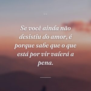 Se você ainda não desistiu do amor, é porque sabe que o que está por vir valerá a pena.