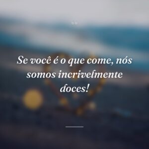 Se você é o que come, nós somos incrivelmente doces!