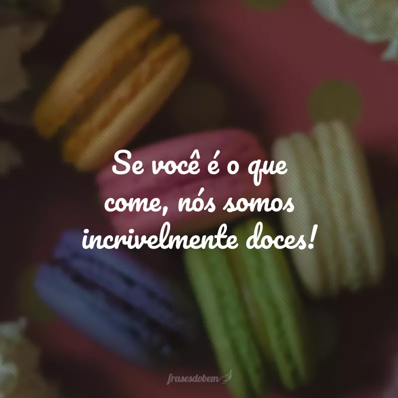 Se você é o que come, nós somos incrivelmente doces!