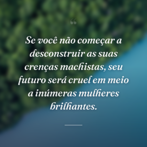 Se você não começar a desconstruir as suas crenças machistas, seu futuro será cruel em meio a inúmeras mulheres brilhantes.