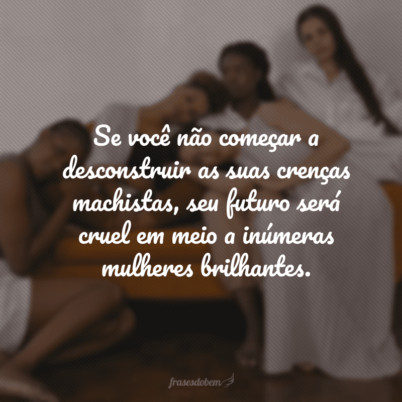 Se você não começar a desconstruir as suas crenças machistas, seu futuro será cruel em meio a inúmeras mulheres brilhantes. 