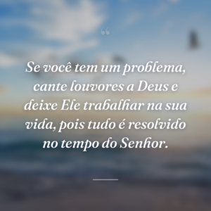 Se você tem um problema, cante louvores a Deus e deixe Ele trabalhar na sua vida, pois tudo é resolvido no tempo do Senhor.
