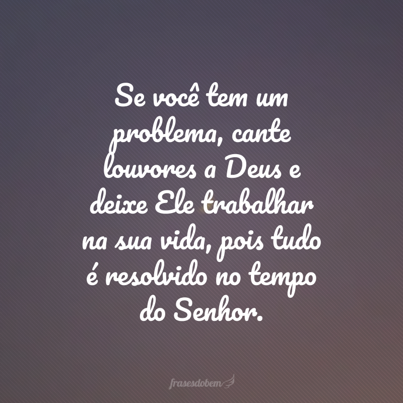 Se você tem um problema, cante louvores a Deus e deixe Ele trabalhar na sua vida, pois tudo é resolvido no tempo do Senhor.