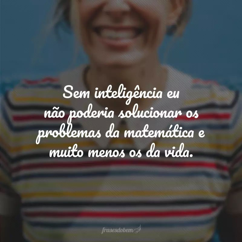 Sem inteligência eu não poderia solucionar os problemas da matemática e muito menos os da vida. 