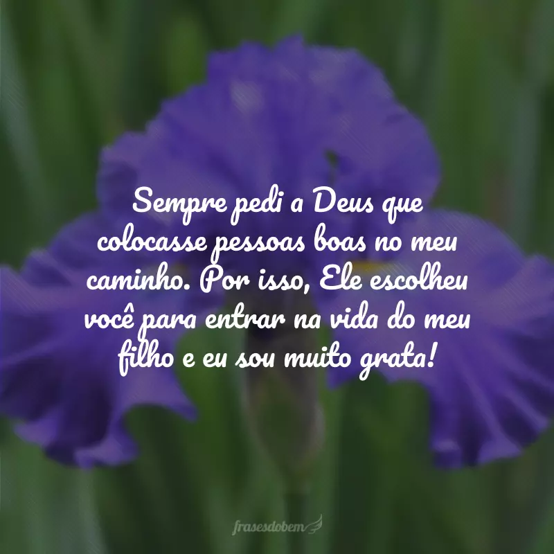 Sempre pedi a Deus que colocasse pessoas boas no meu caminho. Por isso, Ele escolheu você para entrar na vida do meu filho e eu sou muito grata!