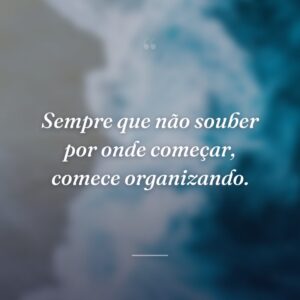 Sempre que não souber por onde começar, comece organizando.