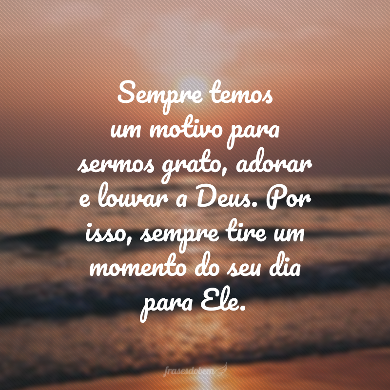 Sempre temos um motivo para sermos grato, adorar e louvar a Deus. Por isso, sempre tire um momento do seu dia para Ele.