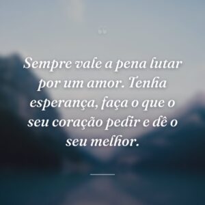 Sempre vale a pena lutar por um amor. Tenha esperança, faça o que o seu coração pedir e dê o seu melhor.