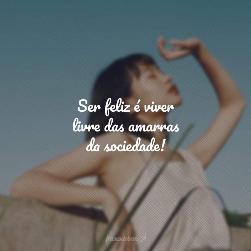 Ser feliz é viver livre das amarras da sociedade!