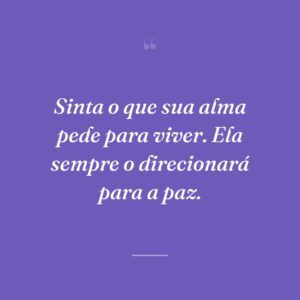 Sinta o que sua alma pede para viver. Ela sempre o direcionará para a paz.
