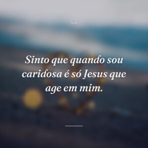 Sinto que quando sou caridosa é só Jesus que age em mim.