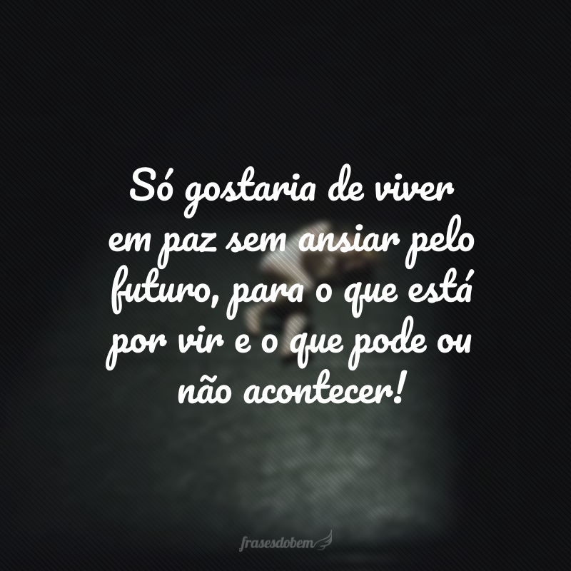 Só gostaria de viver em paz sem ansiar pelo futuro, para o que está por vir e o que pode ou não acontecer!