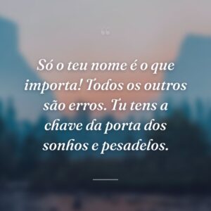 Só o teu nome é o que importa! Todos os outros são erros. Tu tens a chave da porta dos sonhos e pesadelos.