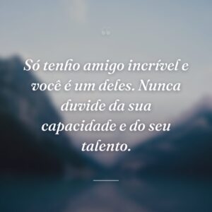Só tenho amigo incrível e você é um deles. Nunca duvide da sua capacidade e do seu talento.