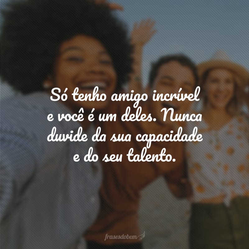 Só tenho amigo incrível e você é um deles. Nunca duvide da sua capacidade e do seu talento.