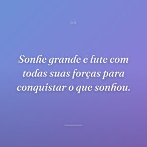 Sonhe grande e lute com todas suas forças para conquistar o que sonhou.