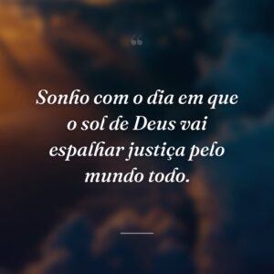 Sonho com o dia em que o sol de Deus vai espalhar justiça pelo mundo todo.