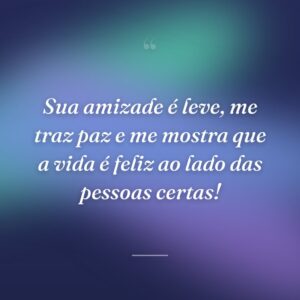 Sua amizade é leve, me traz paz e me mostra que a vida é feliz ao lado das pessoas certas!