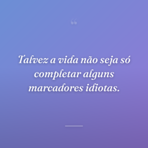 Talvez a vida não seja só completar alguns marcadores idiotas.