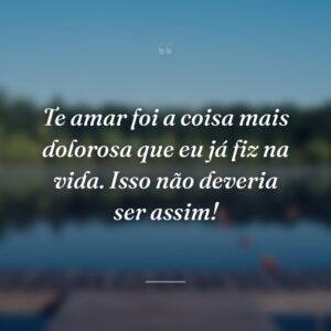 Te amar foi a coisa mais dolorosa que eu já fiz na vida. Isso não deveria ser assim!