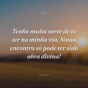 Tenho muita sorte de te ter na minha via. Nosso encontro só pode ter sido obra divina!