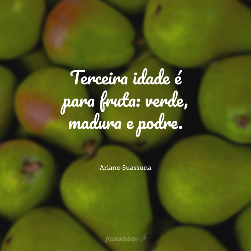 Terceira idade é para fruta: verde, madura e podre.