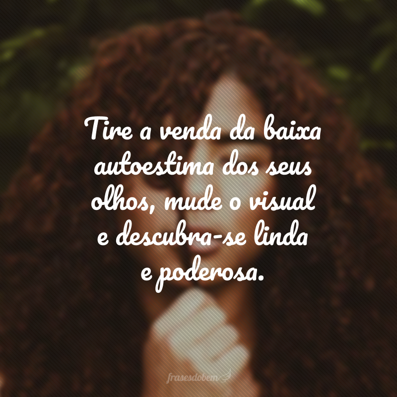 Tire a venda da baixa autoestima dos seus olhos, mude o visual e descubra-se linda e poderosa.