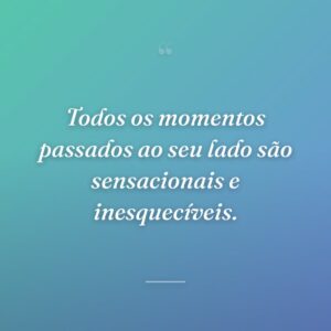 Todos os momentos passados ao seu lado são sensacionais e inesquecíveis.