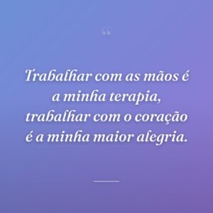 Trabalhar com as mãos é a minha terapia, trabalhar com o coração é a minha maior alegria.