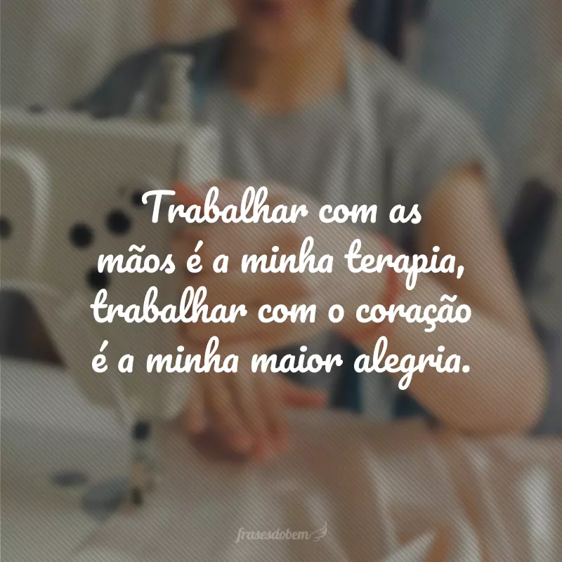 Trabalhar com as mãos é a minha terapia, trabalhar com o coração é a minha maior alegria.