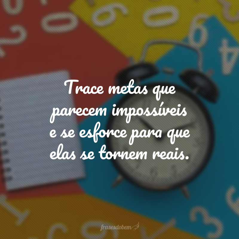 Trace metas que parecem impossíveis e se esforce para que elas se tornem reais.