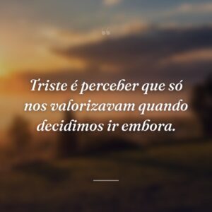 Triste é perceber que só nos valorizavam quando decidimos ir embora.