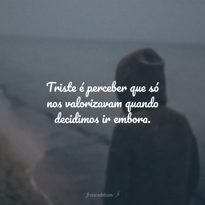 Triste é perceber que só nos valorizavam quando decidimos ir embora.