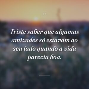Triste saber que algumas amizades só estavam ao seu lado quando a vida parecia boa.