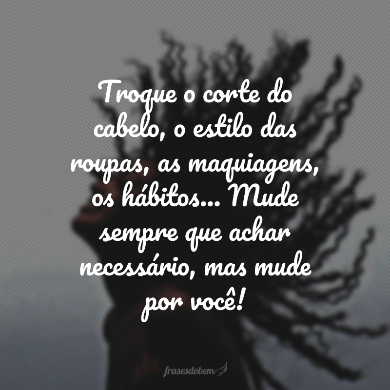 Troque o corte do cabelo, o estilo das roupas, as maquiagens, os hábitos... Mude sempre que achar necessário, mas mude por você! 