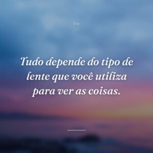 Tudo depende do tipo de lente que você utiliza para ver as coisas.