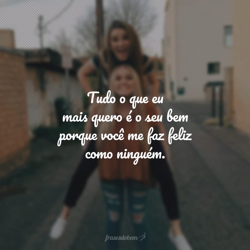 Tudo o que eu mais quero é o seu bem porque você me faz feliz como ninguém.