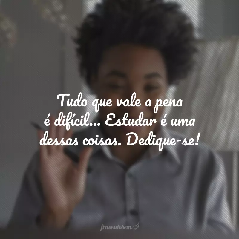 Tudo que vale a pena é difícil... Estudar é uma dessas coisas. Dedique-se! 