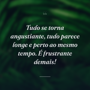 Tudo se torna angustiante, tudo parece longe e perto ao mesmo tempo. É frustrante demais!