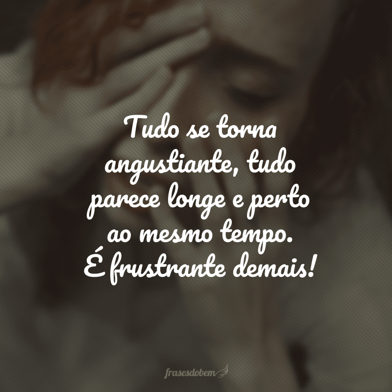 Tudo se torna angustiante, tudo parece longe e perto ao mesmo tempo. É frustrante demais!