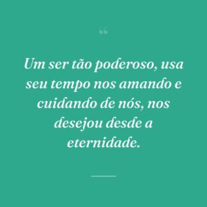 Um ser tão poderoso, usa seu tempo nos amando e cuidando de nós, nos desejou desde a eternidade.