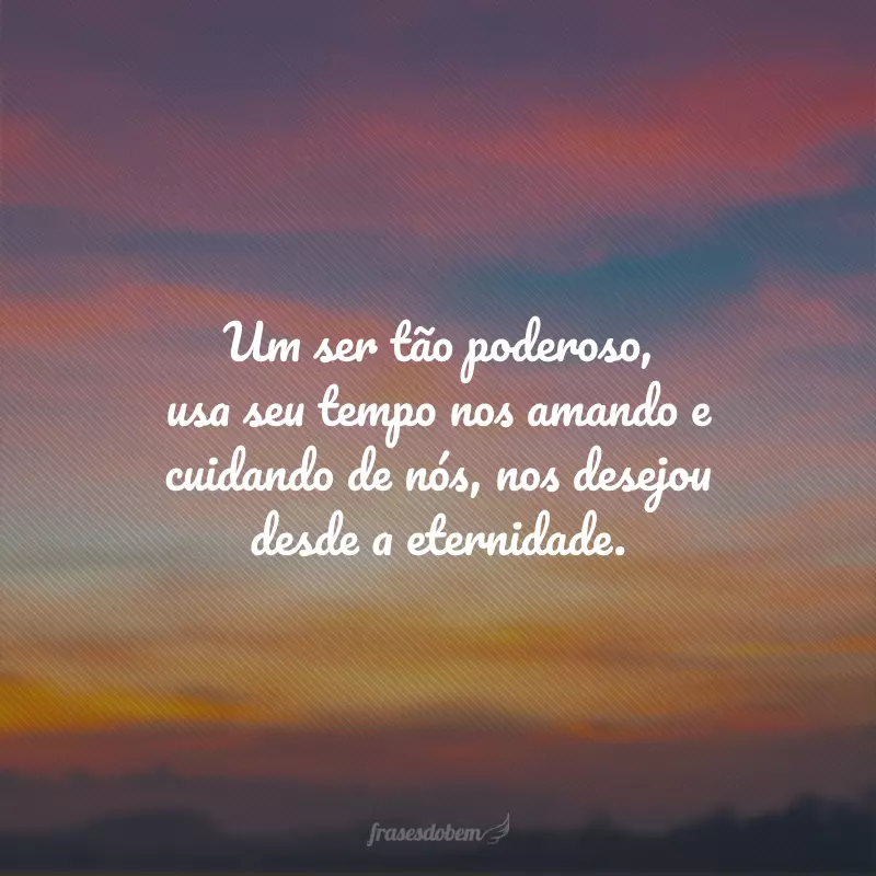 Um ser tão poderoso, usa seu tempo nos amando e cuidando de nós, nos desejou desde a eternidade.