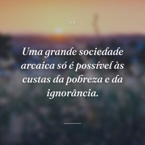 Uma grande sociedade arcaica só é possível às custas da pobreza e da ignorância.