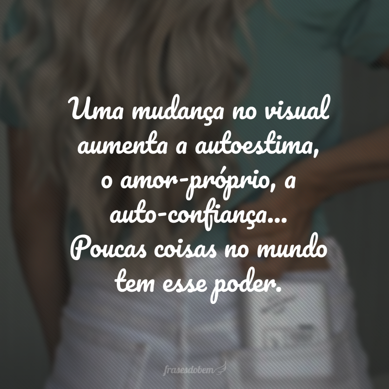 Uma mudança no visual aumenta a autoestima, o amor-próprio, a auto-confiança... Poucas coisas no mundo tem esse poder. 