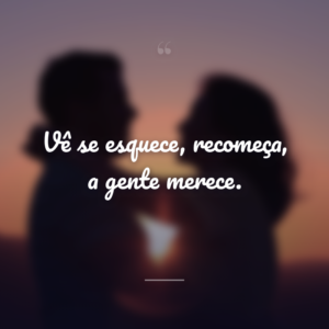 Vê se esquece, recomeça, a gente merece.