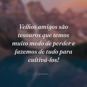 Velhos amigos são tesouros que temos muito medo de perder e fazemos de tudo para cultivá-los!