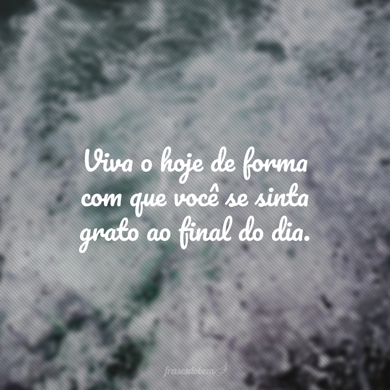 Viva o hoje de forma com que você se sinta grato ao final do dia. 