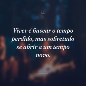 Viver é buscar o tempo perdido, mas sobretudo se abrir a um tempo novo.