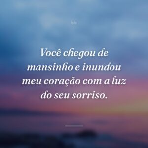 Você chegou de mansinho e inundou meu coração com a luz do seu sorriso.
