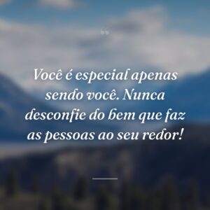 Você é especial apenas sendo você. Nunca desconfie do bem que faz as pessoas ao seu redor!